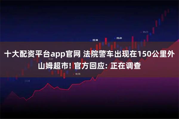 十大配资平台app官网 法院警车出现在150公里外山姆超市! 官方回应: 正在调查