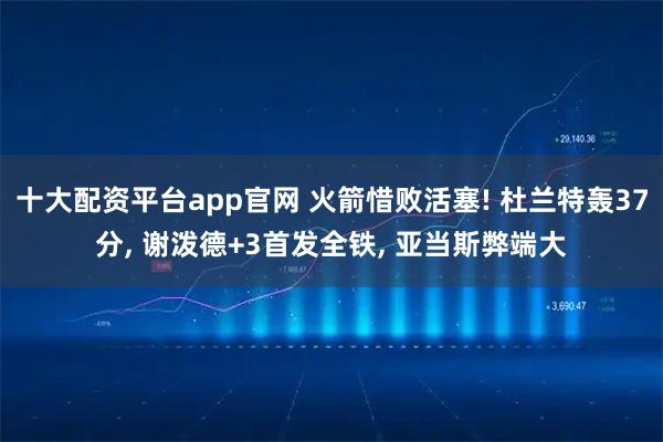 十大配资平台app官网 火箭惜败活塞! 杜兰特轰37分, 谢泼德+3首发全铁, 亚当斯弊端大
