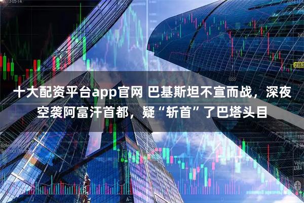 十大配资平台app官网 巴基斯坦不宣而战,深夜空袭阿富汗首都,疑“斩首”了巴塔头目