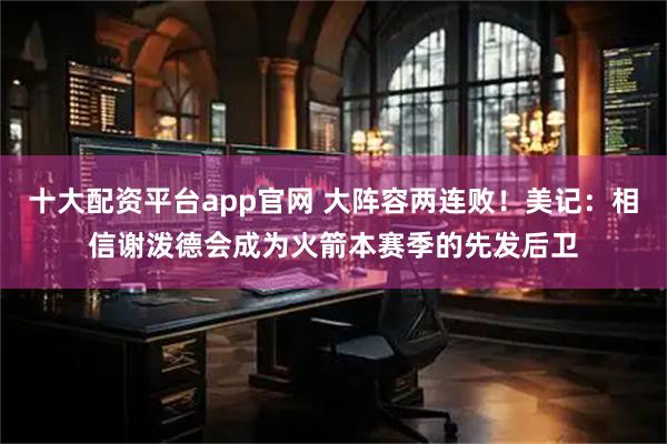 十大配资平台app官网 大阵容两连败!美记:相信谢泼德会成为火箭本赛季的先发后卫