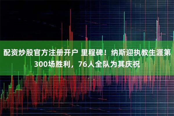 配资炒股官方注册开户 里程碑！纳斯迎执教生涯第300场胜利，76人全队为其庆祝