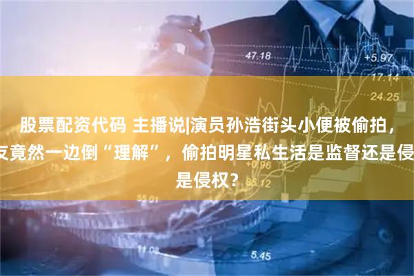 股票配资代码 主播说|演员孙浩街头小便被偷拍，网友竟然一边倒“理解”，偷拍明星私生活是监督还是侵权？