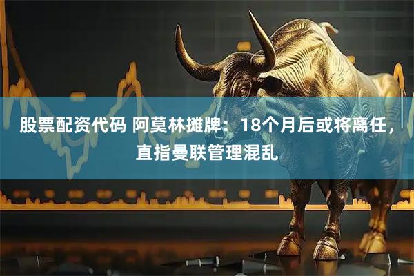 股票配资代码 阿莫林摊牌：18个月后或将离任，直指曼联管理混乱
