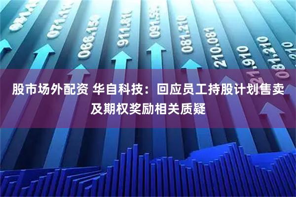 股市场外配资 华自科技：回应员工持股计划售卖及期权奖励相关质疑