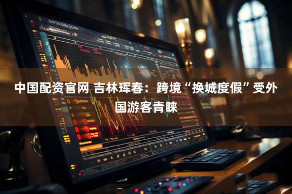 中国配资官网 吉林珲春：跨境“换城度假”受外国游客青睐