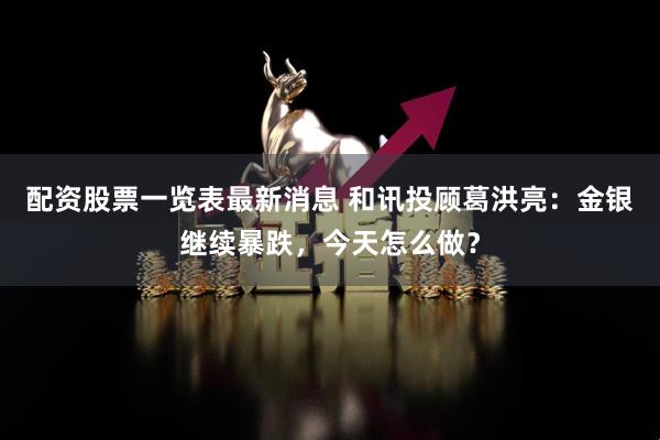 配资股票一览表最新消息 和讯投顾葛洪亮：金银继续暴跌，今天怎么做？