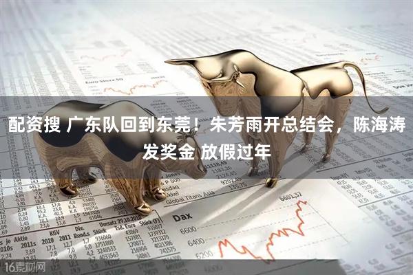 配资搜 广东队回到东莞！朱芳雨开总结会，陈海涛发奖金 放假过年