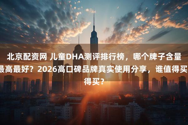 北京配资网 儿童DHA测评排行榜,哪个牌子含量最高最好?2026高口碑品牌真实使用分享,谁值得买?