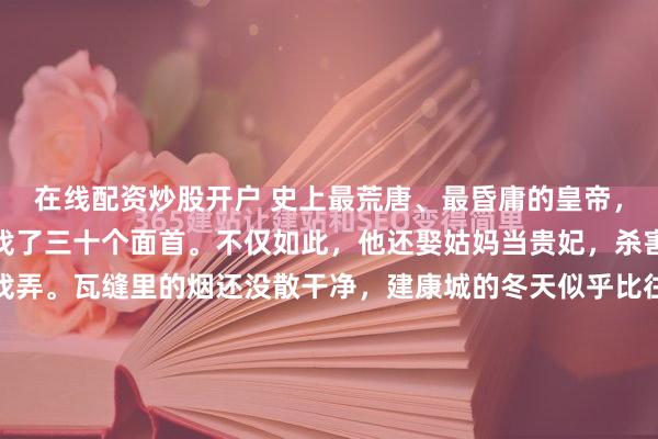 在线配资炒股开户 史上最荒唐、最昏庸的皇帝，与亲姐姐私通，还给她找了三十个面首。不仅如此，他还娶姑妈当贵妃，杀害姑父，把亲叔叔当猪戏弄。瓦缝里的烟还没散干净，建康城的冬天似乎比往年更冷一些。宫里的竹林边，几个太监正在拼命填土，旁边堆着刚拆下来的木槽，火舌卷上去，发出噼啪的爆裂声。那是喂猪用的槽子。但...