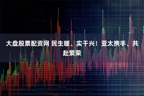 大盘股票配资网 民生暖、实干兴！亚太携手、共赴繁荣