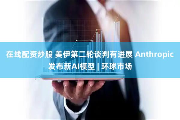 在线配资炒股 美伊第二轮谈判有进展 Anthropic发布新AI模型 | 环球市场