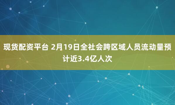 现货配资平台 2月19日全社会跨区域人员流动量预计近3.4亿人次