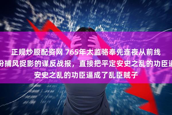 正规炒股配资网 765年太监骆奉先连夜从前线逃回长安,一份捕风捉影的谋反战报,直接把平定安史之乱的功臣逼成了乱臣贼子