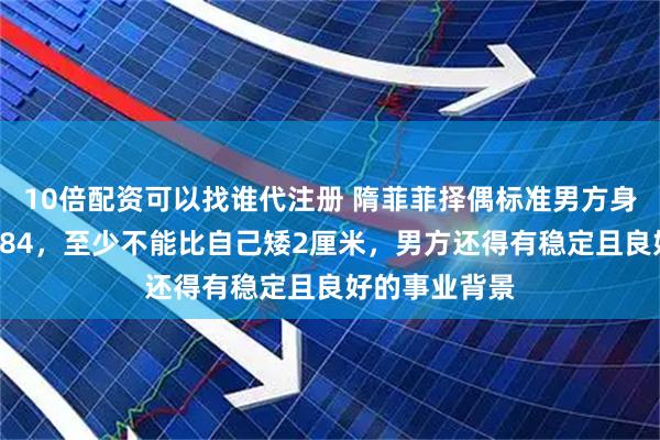10倍配资可以找谁代注册 隋菲菲择偶标准男方身高不低于1米84,至少不能比自己矮2厘米,男方还得有稳定且良好的事业背景