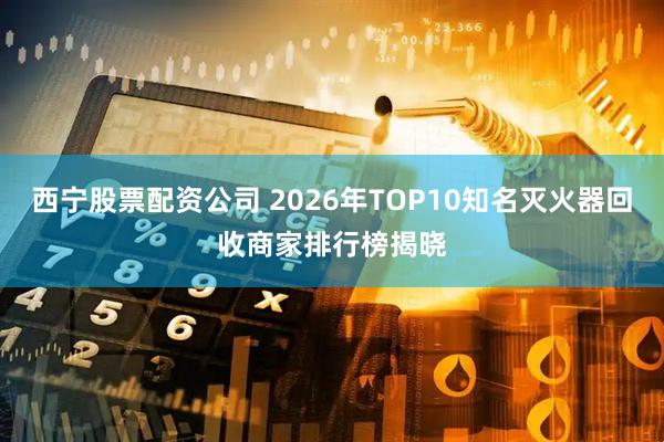 西宁股票配资公司 2026年TOP10知名灭火器回收商家排行榜揭晓