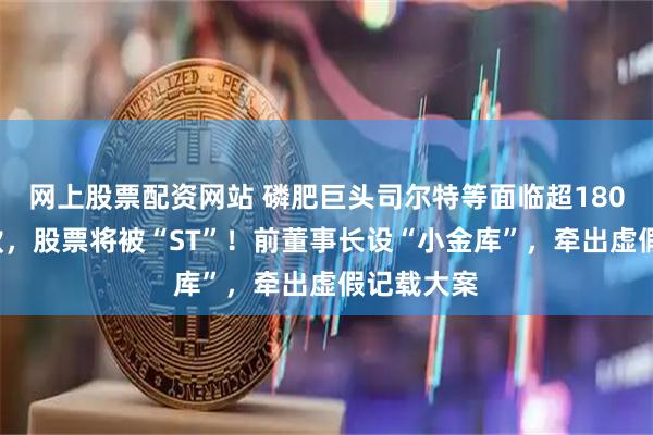 网上股票配资网站 磷肥巨头司尔特等面临超1800万元罚款，股票将被“ST”！前董事长设“小金库”，牵出虚假记载大案