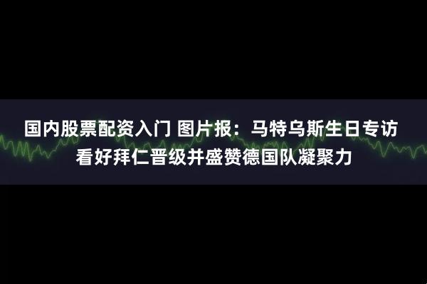 国内股票配资入门 图片报：马特乌斯生日专访 看好拜仁晋级并盛赞德国队凝聚力