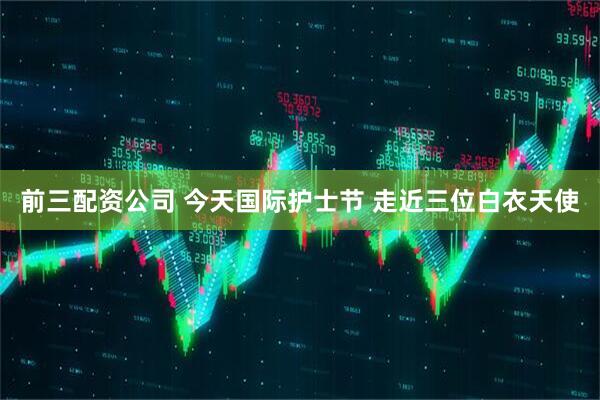 前三配资公司 今天国际护士节 走近三位白衣天使