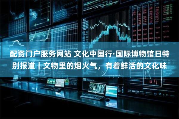 配资门户服务网站 文化中国行·国际博物馆日特别报道｜文物里的烟火气，有着鲜活的文化味