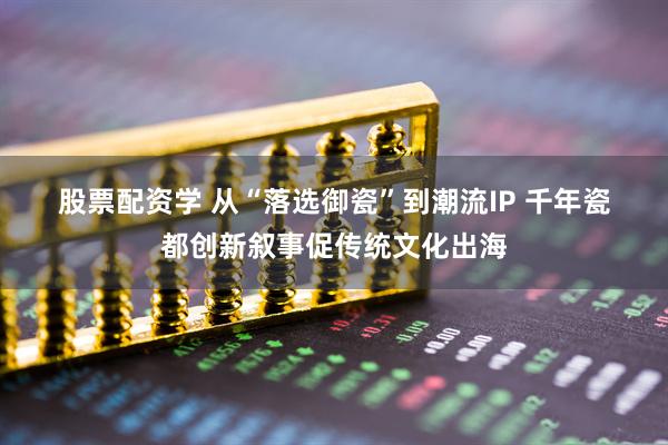 股票配资学 从“落选御瓷”到潮流IP 千年瓷都创新叙事促传统文化出海