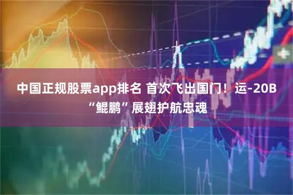 中国正规股票app排名 首次飞出国门！运-20B“鲲鹏”展翅护航忠魂