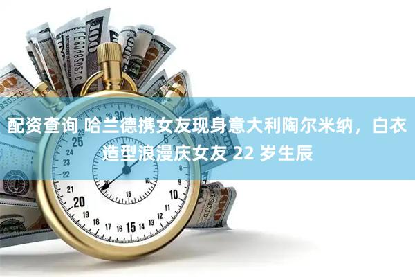 配资查询 哈兰德携女友现身意大利陶尔米纳，白衣造型浪漫庆女友 22 岁生辰
