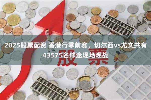 2025股票配资 香港行季前赛，切尔西vs尤文共有43575名球迷现场观战